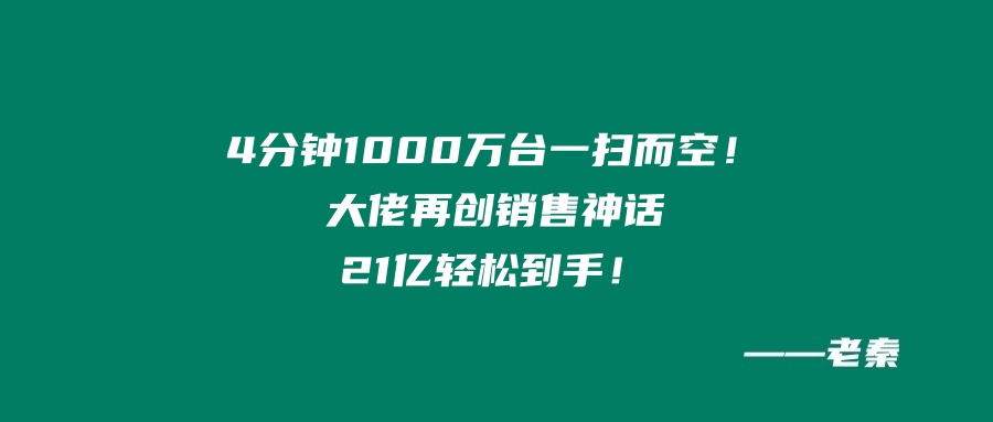 “4分钟，1000万台一扫而空！大佬再创销售神话，21个亿轻松到手！”我辈楷模 老秦